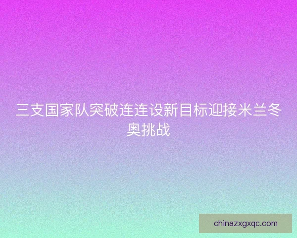 三支国家队突破连连设新目标迎接米兰冬奥挑战