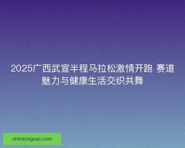 2025广西武宣半程马拉松激情开跑 赛道魅力与健康生活交织共舞 2025广西武宣半程马拉松激情开跑 赛道魅力与健康生活交织共舞
