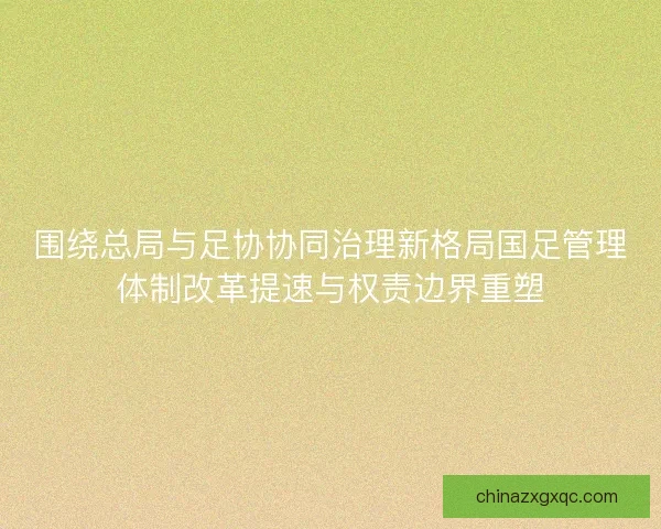 围绕总局与足协协同治理新格局国足管理体制改革提速与权责边界重塑