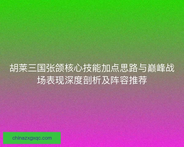 胡莱三国张颌核心技能加点思路与巅峰战场表现深度剖析及阵容推荐