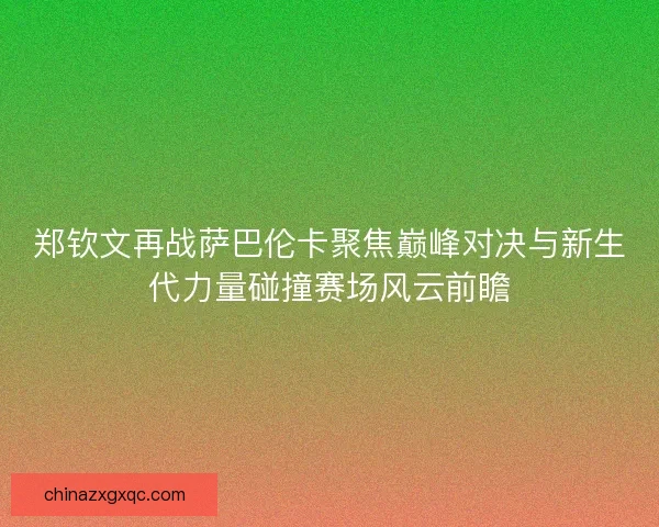 郑钦文再战萨巴伦卡聚焦巅峰对决与新生代力量碰撞赛场风云前瞻 郑钦文再战萨巴伦卡聚焦巅峰对决与新生代力量碰撞赛场风云前瞻