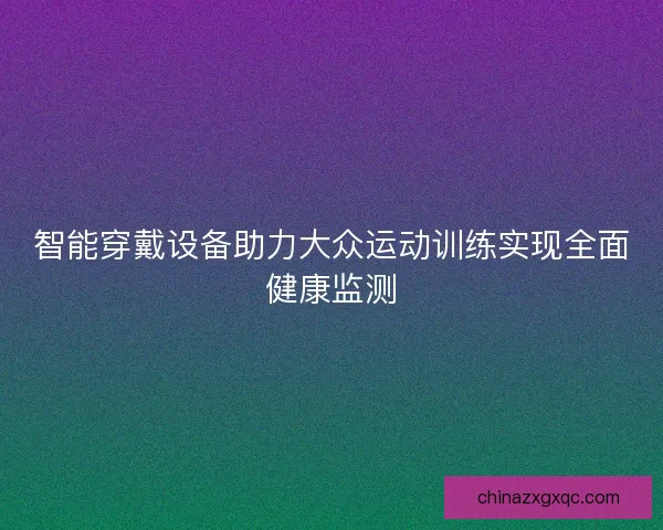 智能穿戴设备助力大众运动训练实现全面健康监测 智能穿戴设备助力大众运动训练实现全面健康监测