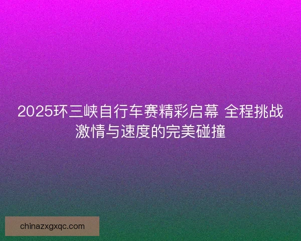 2025环三峡自行车赛精彩启幕 全程挑战激情与速度的完美碰撞 2025环三峡自行车赛精彩启幕 全程挑战激情与速度的完美碰撞
