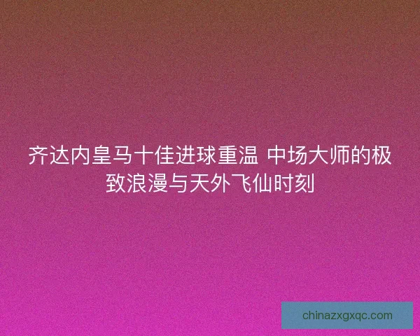 齐达内皇马十佳进球重温 中场大师的极致浪漫与天外飞仙时刻