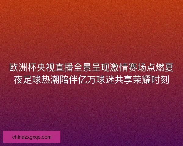 欧洲杯央视直播全景呈现激情赛场点燃夏夜足球热潮陪伴亿万球迷共享荣耀时刻
