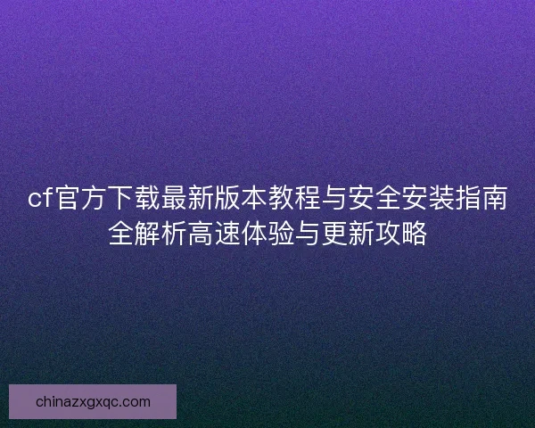 cf官方下载最新版本教程与安全安装指南全解析高速体验与更新攻略 cf官方下载最新版本教程与安全安装指南全解析高速体验与更新攻略