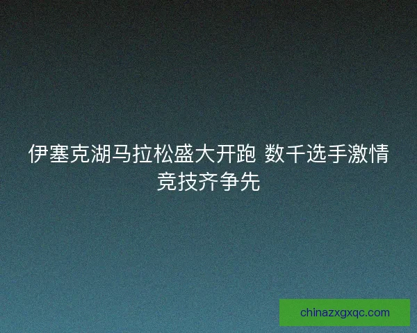 伊塞克湖马拉松盛大开跑 数千选手激情竞技齐争先