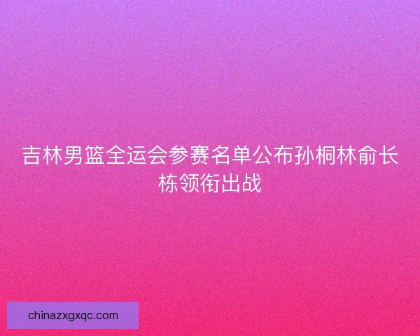 吉林男篮全运会参赛名单公布孙桐林俞长栋领衔出战
