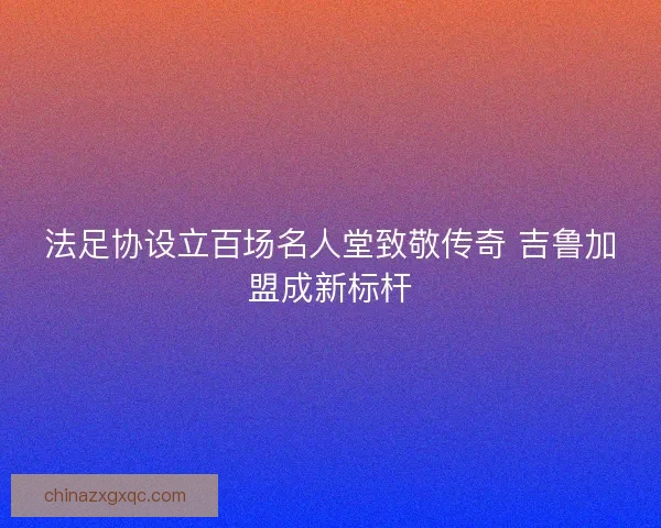 法足协设立百场名人堂致敬传奇 吉鲁加盟成新标杆