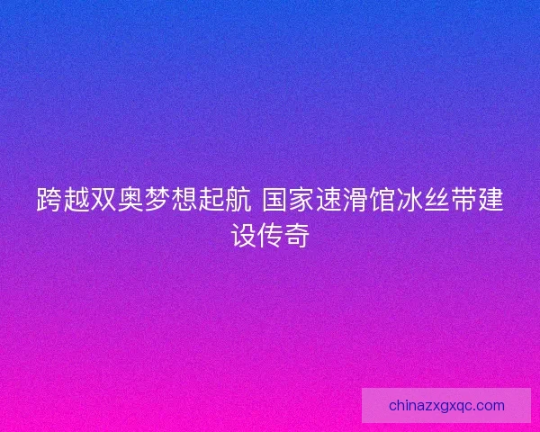 跨越双奥梦想起航 国家速滑馆冰丝带建设传奇