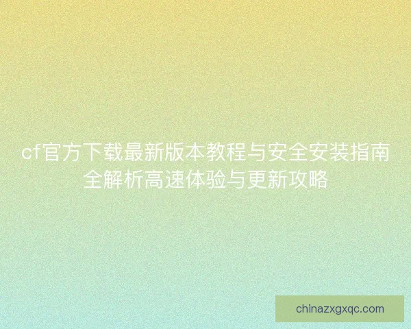 cf官方下载最新版本教程与安全安装指南全解析高速体验与更新攻略