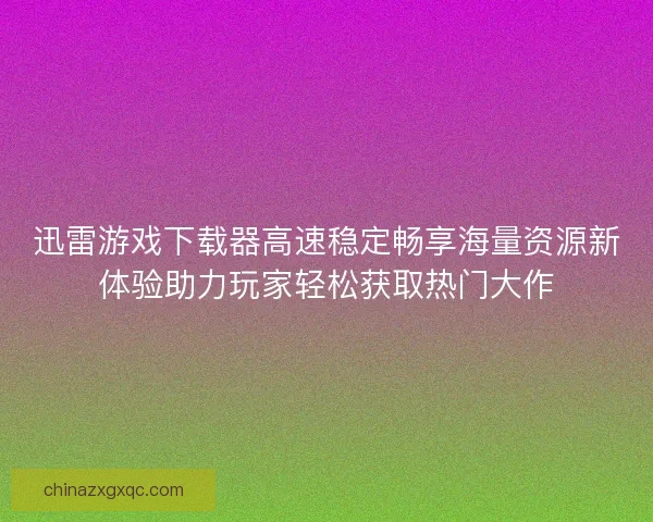 迅雷游戏下载器高速稳定畅享海量资源新体验助力玩家轻松获取热门大作