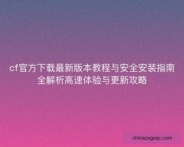 cf官方下载最新版本教程与安全安装指南全解析高速体验与更新攻略