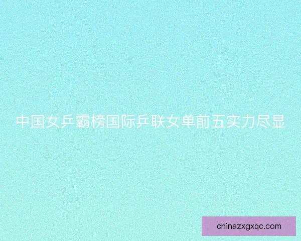 中国女乒霸榜国际乒联女单前五实力尽显