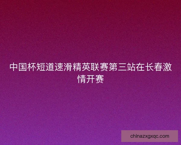 中国杯短道速滑精英联赛第三站在长春激情开赛