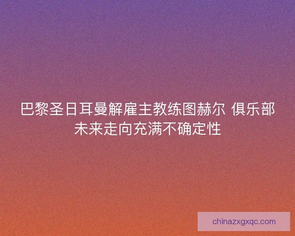巴黎圣日耳曼解雇主教练图赫尔 俱乐部未来走向充满不确定性 巴黎圣日耳曼解雇主教练图赫尔 俱乐部未来走向充满不确定性