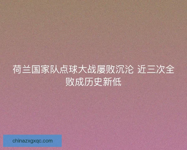 荷兰国家队点球大战屡败沉沦 近三次全败成历史新低 荷兰国家队点球大战屡败沉沦 近三次全败成历史新低